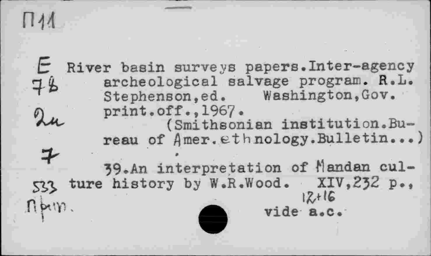 ﻿ПЙ
Е
River basin surveys papers.Inter-agency archeological salvage program. R.L. Stephenson,ed. Washington,Gov. print.off.,1967.
(Smithsonian institution.Bu-
reau of flmer. et h nology.Bulletin... »
39.АП interpretation of Mandan cul-
5^ ture history by W.R.Wood.	XIV,2J2 p
П kW.
vide a.c